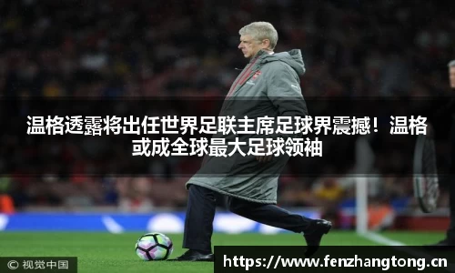 温格透露将出任世界足联主席足球界震撼！温格或成全球最大足球领袖