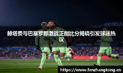 赫塔费与巴塞罗那激战正酣比分揭晓引发球迷热议