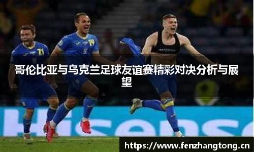哥伦比亚与乌克兰足球友谊赛精彩对决分析与展望