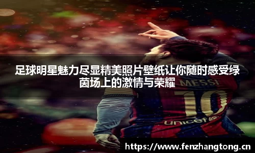 足球明星魅力尽显精美照片壁纸让你随时感受绿茵场上的激情与荣耀